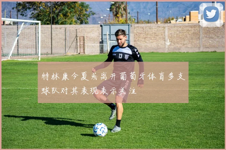 特林康今夏或离开葡萄牙体育多支球队对其表现表示关注