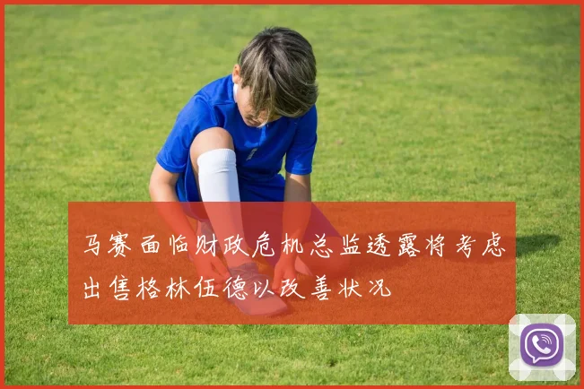 马赛面临财政危机总监透露将考虑出售格林伍德以改善状况