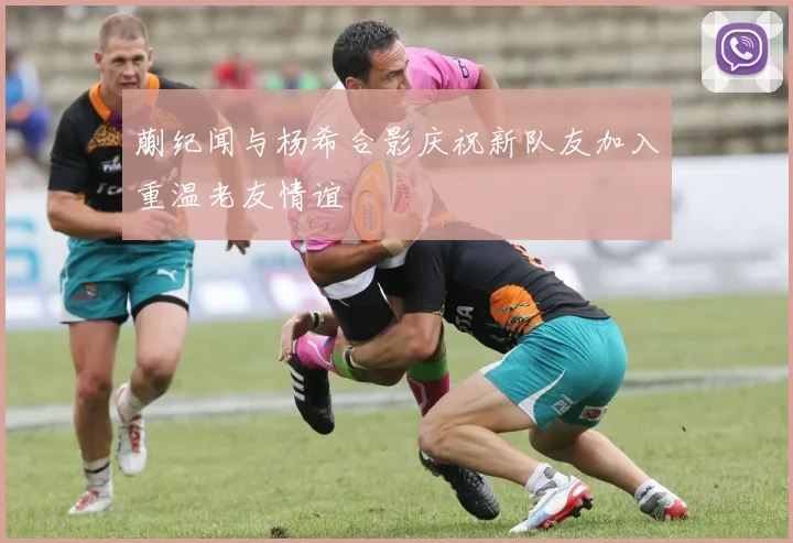 蒯纪闻与杨希合影庆祝新队友加入重温老友情谊