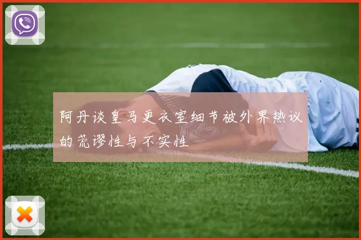 阿丹谈皇马更衣室细节被外界热议的荒谬性与不实性
