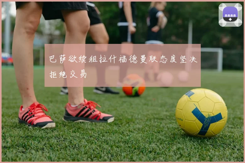 巴萨欲续租拉什福德曼联态度坚决拒绝交易