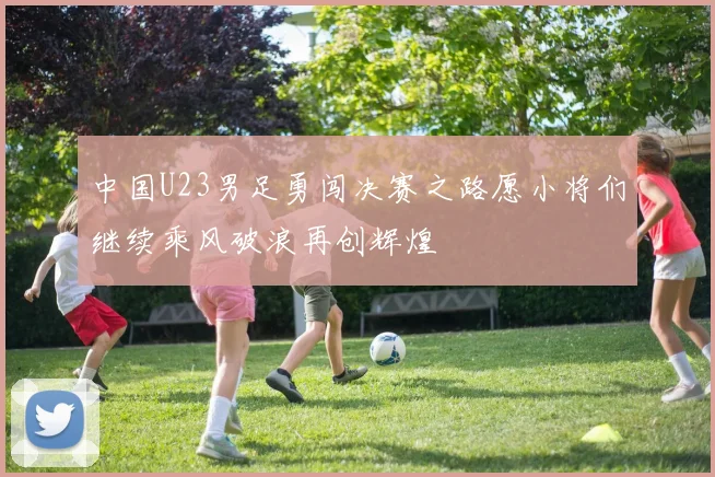 中国U23男足勇闯决赛之路愿小将们继续乘风破浪再创辉煌