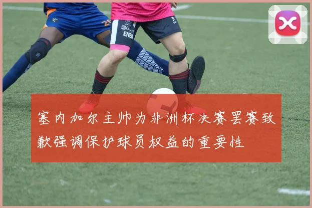 塞内加尔主帅为非洲杯决赛罢赛致歉强调保护球员权益的重要性