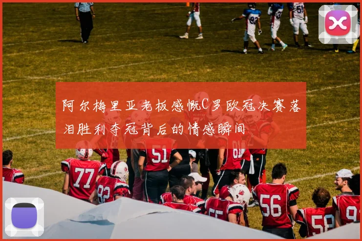 阿尔梅里亚老板感慨C罗欧冠决赛落泪胜利夺冠背后的情感瞬间