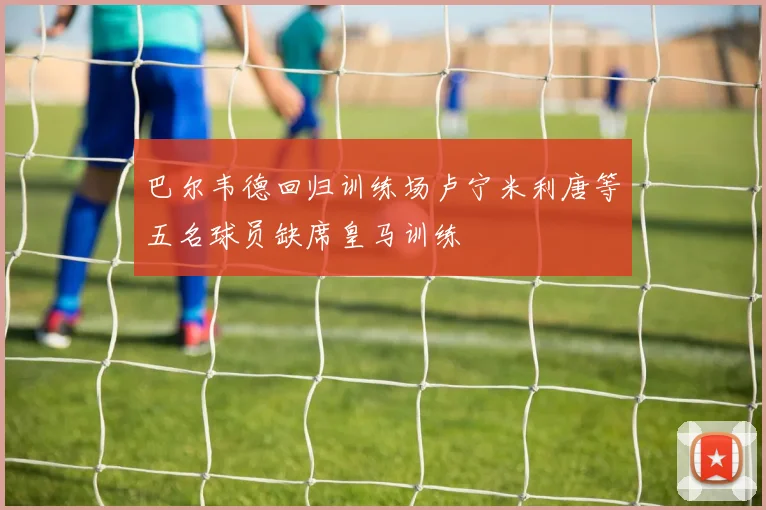巴尔韦德回归训练场卢宁米利唐等五名球员缺席皇马训练