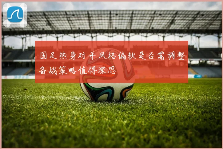国足热身对手风格偏软是否需调整备战策略值得深思