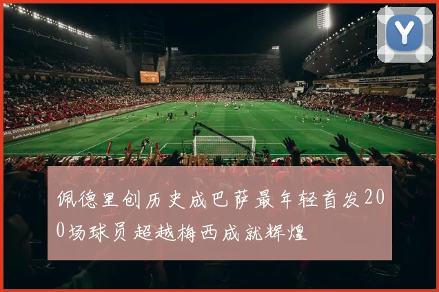 佩德里创历史成巴萨最年轻首发200场球员超越梅西成就辉煌
