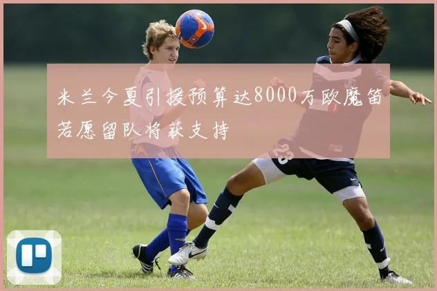 米兰今夏引援预算达8000万欧魔笛若愿留队将获支持