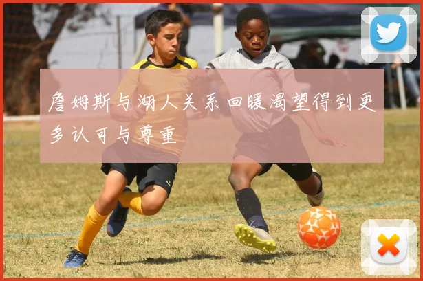 詹姆斯与湖人关系回暖渴望得到更多认可与尊重
